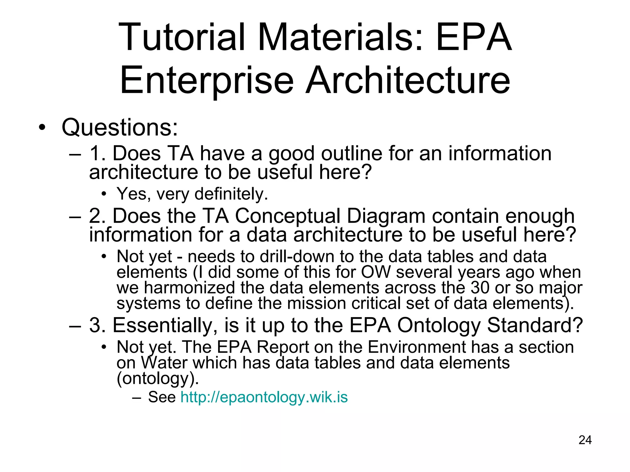 Tutorial Materials: EPA Enterprise Architecture Questions: 1. Does TA have a good outline for an information architecture to be useful here? Yes, very definitely. 2. Does the TA Conceptual Diagram contain enough information for a data architecture to be useful here? Not yet - needs to drill-down to the data tables and data elements (I did some of this for OW several years ago when we harmonized the data elements across the 30 or so major systems to define the mission critical set of data elements). 3. Essentially, is it up to the EPA Ontology Standard? Not yet. The EPA Report on the Environment has a section on Water which has data tables and data elements (ontology). See  http://epaontology.wik.is   