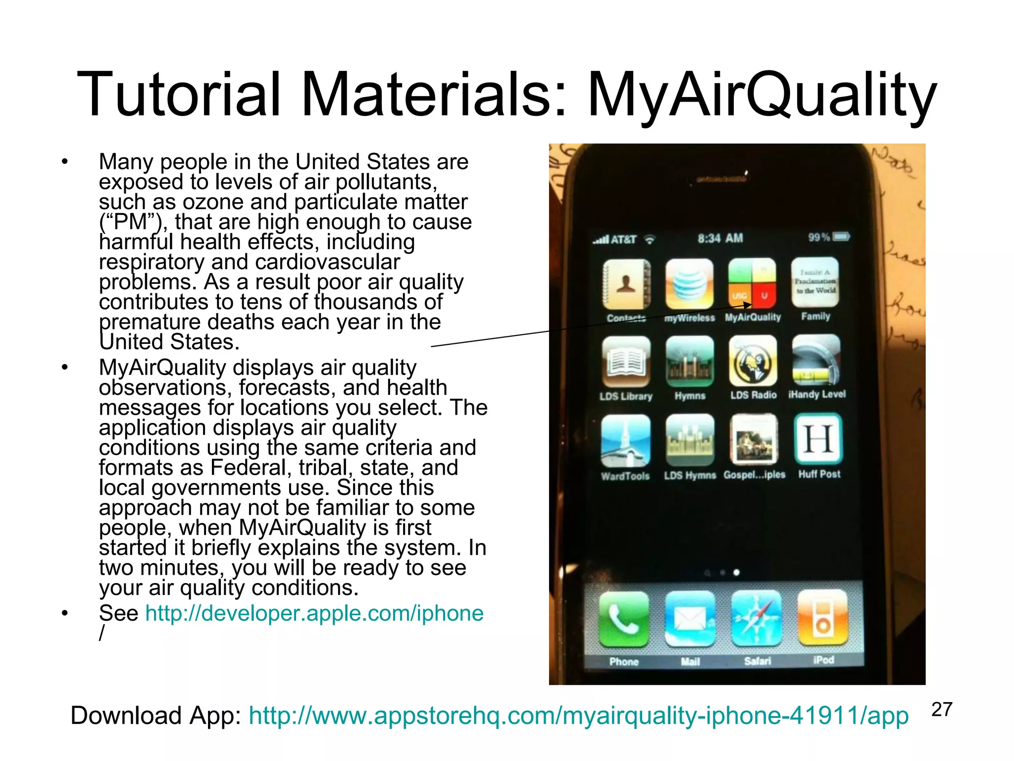 Tutorial Materials: MyAirQuality Many people in the United States are exposed to levels of air pollutants, such as ozone and particulate matter (“PM”), that are high enough to cause harmful health effects, including respiratory and cardiovascular problems. As a result poor air quality contributes to tens of thousands of premature deaths each year in the United States. MyAirQuality displays air quality observations, forecasts, and health messages for locations you select. The application displays air quality conditions using the same criteria and formats as Federal, tribal, state, and local governments use. Since this approach may not be familiar to some people, when MyAirQuality is first started it briefly explains the system. In two minutes, you will be ready to see your air quality conditions. See  http:// developer.apple.com/iphone /   Download App:  http://www.appstorehq.com/myairquality-iphone-41911/app 