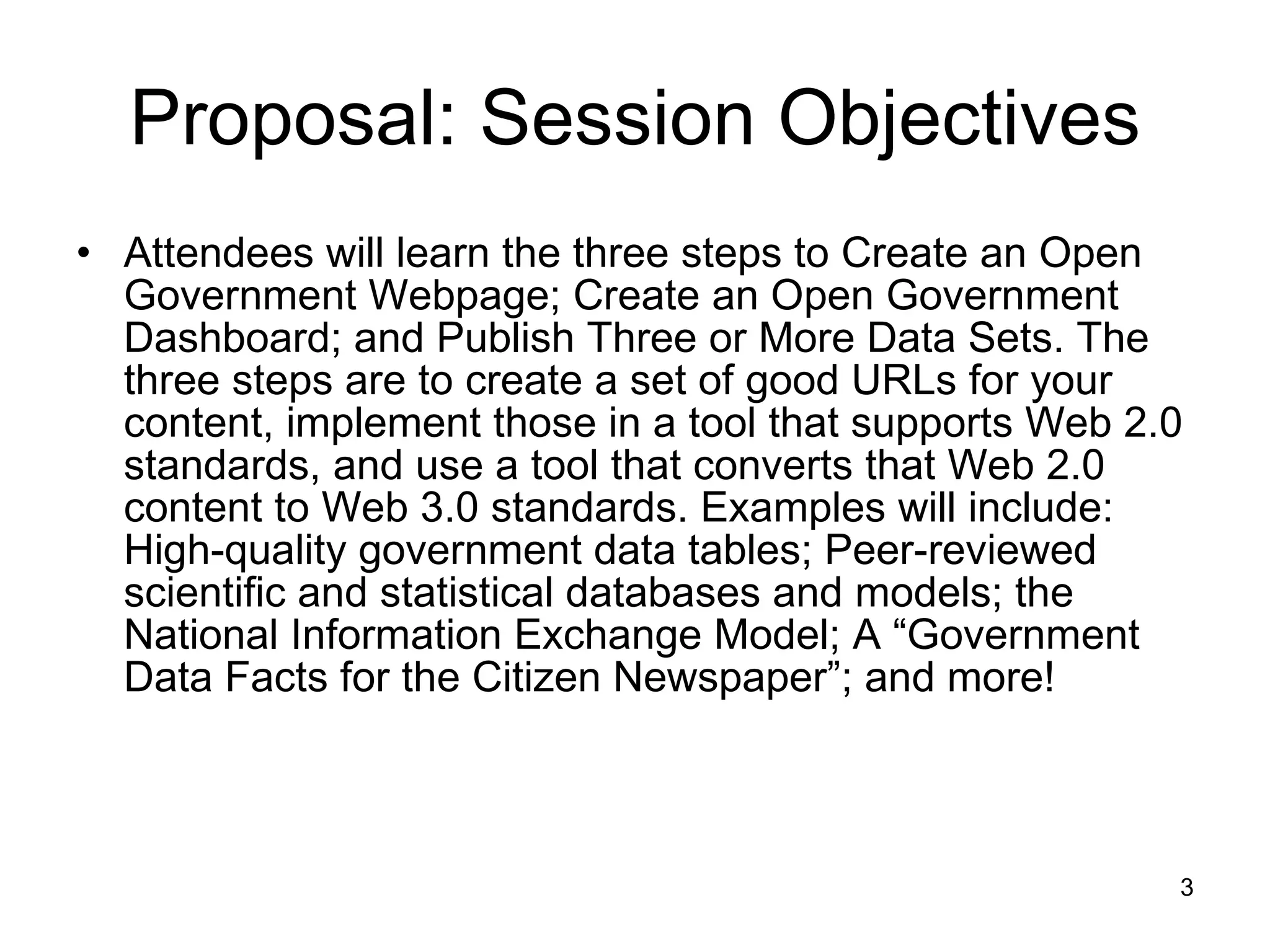 Proposal: Session Objectives Attendees will learn the three steps to Create an Open Government Webpage; Create an Open Government Dashboard; and Publish Three or More Data Sets. The three steps are to create a set of good URLs for your content, implement those in a tool that supports Web 2.0 standards, and use a tool that converts that Web 2.0 content to Web 3.0 standards. Examples will include: High-quality government data tables; Peer-reviewed scientific and statistical databases and models; the National Information Exchange Model; A “Government Data Facts for the Citizen Newspaper”; and more! 