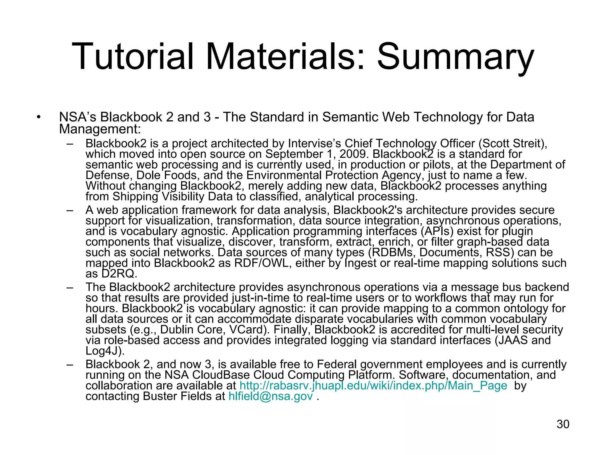 Tutorial Materials: Summary NSA’s Blackbook 2 and 3 - The Standard in Semantic Web Technology for Data Management: Blackbook2 is a project architected by Intervise’s Chief Technology Officer (Scott Streit), which moved into open source on September 1, 2009. Blackbook2 is a standard for semantic web processing and is currently used, in production or pilots, at the Department of Defense, Dole Foods, and the Environmental Protection Agency, just to name a few. Without changing Blackbook2, merely adding new data, Blackbook2 processes anything from Shipping Visibility Data to classified, analytical processing. A web application framework for data analysis, Blackbook2's architecture provides secure support for visualization, transformation, data source integration, asynchronous operations, and is vocabulary agnostic. Application programming interfaces (APIs) exist for plugin components that visualize, discover, transform, extract, enrich, or filter graph‐based data such as social networks. Data sources of many types (RDBMs, Documents, RSS) can be mapped into Blackbook2 as RDF/OWL, either by Ingest or real-time mapping solutions such as D2RQ. The Blackbook2 architecture provides asynchronous operations via a message bus backend so that results are provided just-in-time to real‐time users or to workflows that may run for hours. Blackbook2 is vocabulary agnostic: it can provide mapping to a common ontology for all data sources or it can accommodate disparate vocabularies with common vocabulary subsets (e.g., Dublin Core, VCard). Finally, Blackbook2 is accredited for multi-level security via role-based access and provides integrated logging via standard interfaces (JAAS and Log4J). Blackbook 2, and now 3, is available free to Federal government employees and is currently running on the NSA CloudBase Cloud Computing Platform. Software, documentation, and collaboration are available at  http://rabasrv.jhuapl.edu/wiki/index.php/Main_Page   by contacting Buster Fields at  [email_address]  . 
