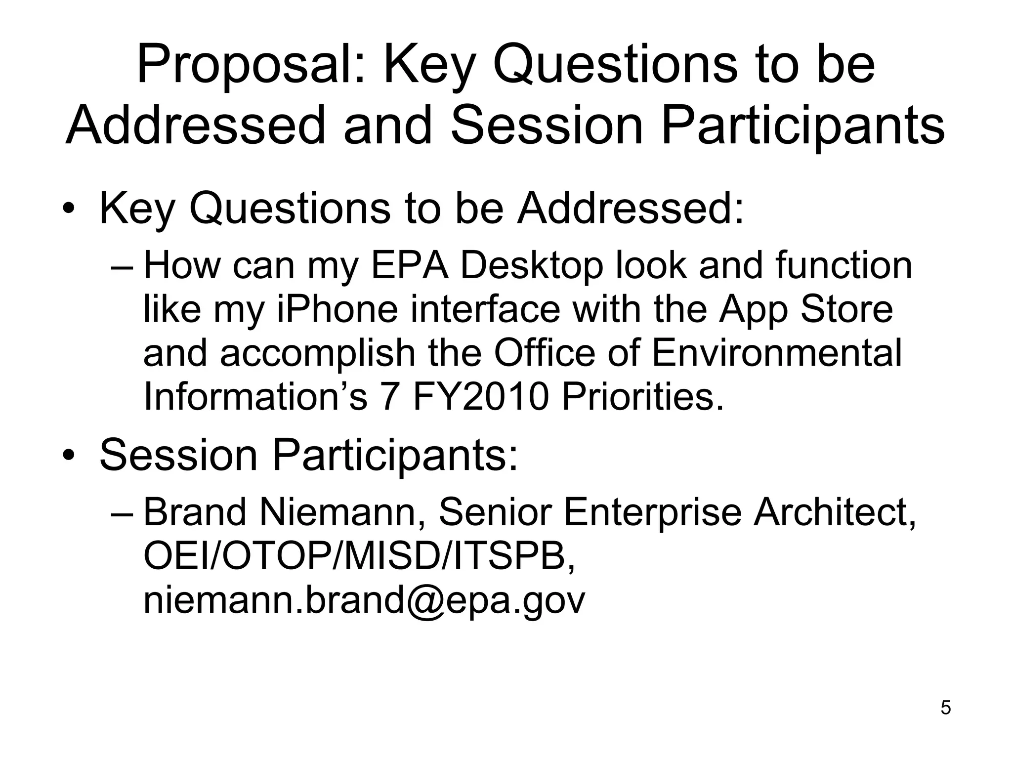 Proposal: Key Questions to be Addressed and Session Participants Key Questions to be Addressed: How can my EPA Desktop look and function like my iPhone interface with the App Store and accomplish the Office of Environmental Information’s 7 FY2010 Priorities. Session Participants: Brand Niemann, Senior Enterprise Architect, OEI/OTOP/MISD/ITSPB, niemann.brand@epa.gov 