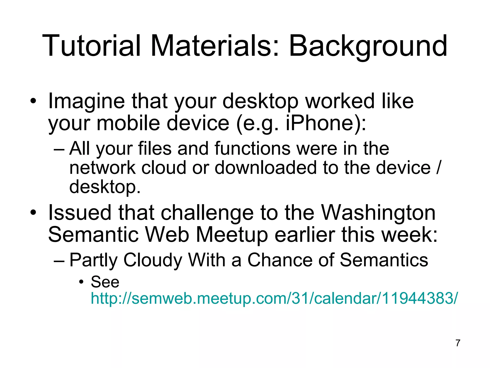 Tutorial Materials: Background Imagine that your desktop worked like your mobile device (e.g. iPhone): All your files and functions were in the network cloud or downloaded to the device / desktop.  Issued that challenge to the Washington Semantic Web Meetup earlier this week: Partly Cloudy With a Chance of Semantics See  http://semweb.meetup.com/31/calendar/11944383/ 