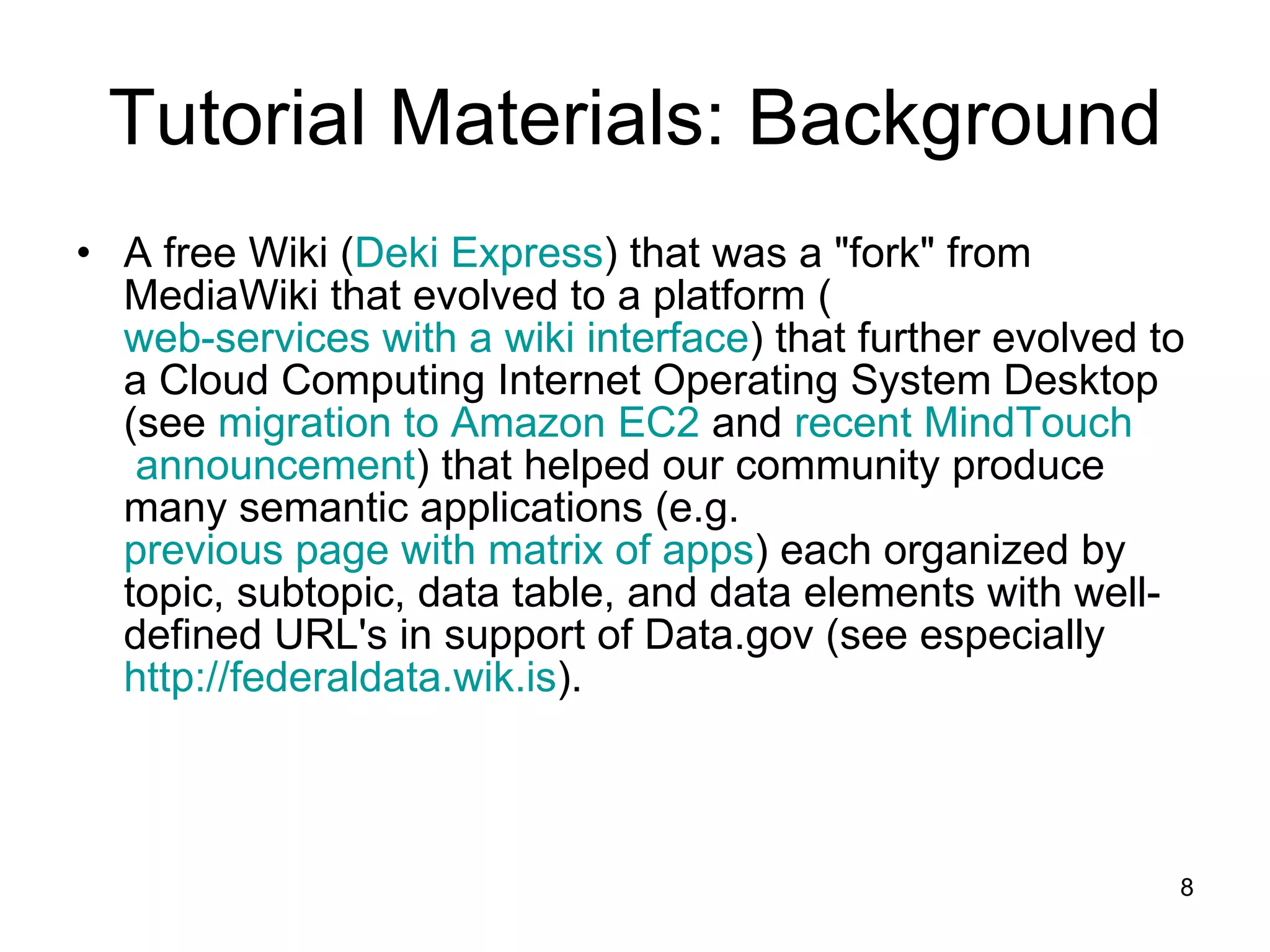 Tutorial Materials: Background A free Wiki ( Deki  Express ) that was a &quot;fork&quot; from MediaWiki that evolved to a platform ( web-services with a wiki interface ) that further evolved to a Cloud Computing Internet Operating System Desktop (see  migration to Amazon EC2  and  recent  MindTouch  announcement ) that helped our community produce many semantic applications (e.g.  previous page with matrix of apps ) each organized by topic, subtopic, data table, and data elements with well-defined URL's in support of Data.gov (see especially  http:// federaldata.wik.is ).  