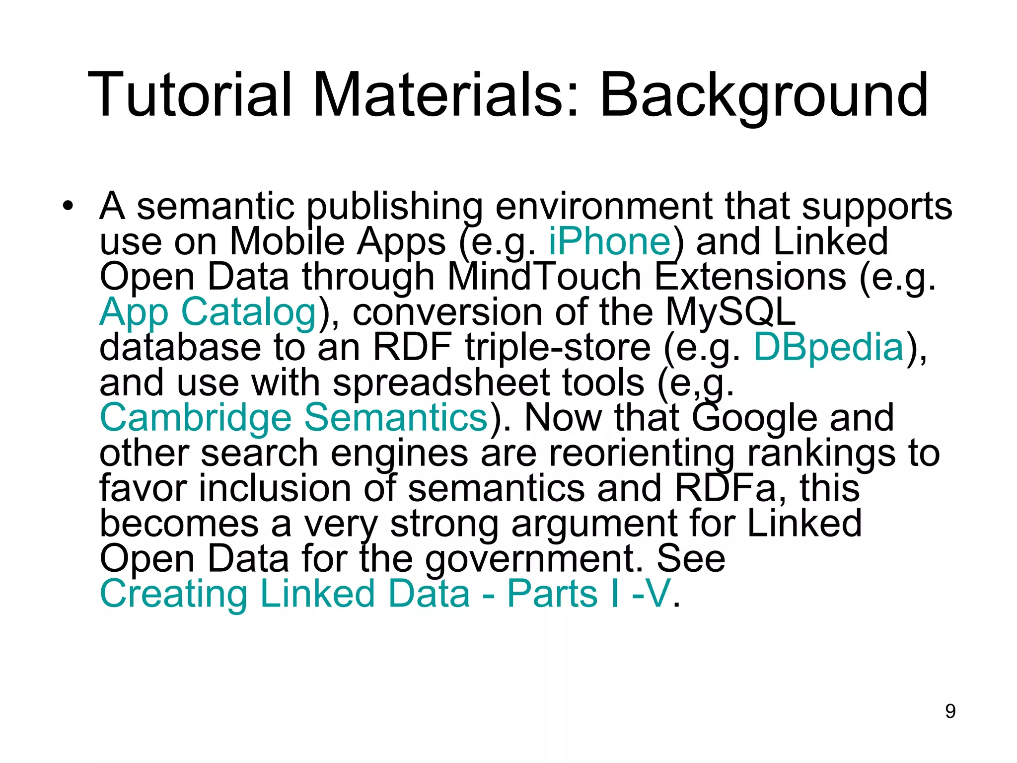 Tutorial Materials: Background A semantic publishing environment that supports use on Mobile Apps (e.g.  iPhone ) and Linked Open Data through MindTouch Extensions (e.g.  App Catalog ), conversion of the MySQL database to an RDF triple-store (e.g.  DBpedia ), and use with spreadsheet tools (e,g.  Cambridge Semantics ). Now that Google and other search engines are reorienting rankings to favor inclusion of semantics and RDFa, this becomes a very strong argument for Linked Open Data for the government. See  Creating Linked Data - Parts I -V .  