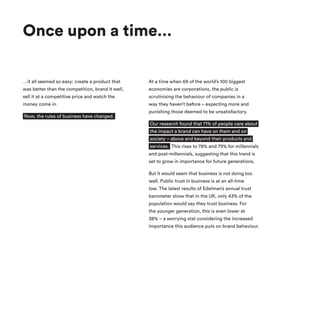 Once upon a time…
…it all seemed so easy: create a product that
was better than the competition, brand it well,
sell it at a competitive price and watch the
money come in.
Now, the rules of business have changed.
At a time when 69 of the world’s 100 biggest
economies are corporations, the public is
scrutinising the behaviour of companies in a
way they haven’t before – expecting more and
punishing those deemed to be unsatisfactory.
Our research found that 71% of people care about
the impact a brand can have on them and on
society – above and beyond their products and
services. This rises to 78% and 79% for millennials
and post-millennials, suggesting that this trend is
set to grow in importance for future generations.
But it would seem that business is not doing too
well. Public trust in business is at an all-time
low. The latest results of Edelman’s annual trust
barometer show that in the UK, only 43% of the
population would say they trust business. For
the younger generation, this is even lower at
38% – a worrying stat considering the increased
importance this audience puts on brand behaviour.
 