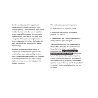 Over the past decade, it has largely been
the behaviour of financial institutions in the
spotlight, getting a public battering in the fallout
from the financial crisis. But now all eyes have
turned towards Silicon Valley. Tech companies
have historically been seen as “the good guys”
– knights in shining armour, using innovation
to connect people, giving them the freedom to
share their stories and democratising the use
of technology.
But recent scandals around the misuse of
people’s data, combined with cybersecurity
concerns have had a wide-reaching domino
effect, toppling people’s confidence in the safety
of what they share online and in the honesty
at play when tech companies talk about their
altruistic intentions.
This matters because trust is important.
It’s the foundation of any strong brand.
It encourages the adoption of innovative
products and services.
It creates loyalty and it encourages people to
make purchases again and again.
The advertising industry has not escaped the
effects of this. Last year, Phil Smith, Director
General of advertising trade body ISBA,
commented that the public thinks less of
advertisers than it does bankers. Some of the
home truths buried in this statement centred
around the over-reliance on the techniques of
digital advertising. If you’d punch someone for
speaking to you in the way adverts do, you’d call
the police if someone stalked you the way ads
do online.
 