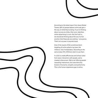 According to the latest report from Ipsos Global
Trends, 82% of people believe online ads get in
the way of what they’re doing. If you’re thinking
about success as clicks, then sure, relentless
online advertising is a win. But the truth is,
we should be thinking about the very human
emotion that these ads are evoking – annoyance.
That’s not success in anyone’s book.
One of the results of the sometimes blunt
targeting of online adverts has been the
meteoric rise of ad blockers. According to the
same study, 47% of Britons claim to use them.
In a bid to create efficiencies and extract value
from every interaction with people, we’ve
created a disconnect. We’re not offering people
rewarding interactions, but ones that strip
brands of humanity, empathy and authenticity.
This is the human experience gap in action.
 