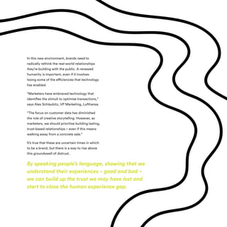 In this new environment, brands need to
radically rethink the real-world relationships
they’re building with the public. A renewed
humanity is important, even if it involves
losing some of the efficiencies that technology
has enabled.
“Marketers have embraced technology that
identifies the stimuli to optimise transactions,”
says Alex Schlaubitz, VP Marketing, Lufthansa.
“The focus on customer data has diminished
the role of creative storytelling. However, as
marketers, we should prioritise building lasting,
trust-based relationships – even if this means
walking away from a concrete sale.”
It’s true that these are uncertain times in which
to be a brand, but there is a way to rise above
this groundswell of distrust.
By speaking people’s language, showing that we
understand their experiences – good and bad –
we can build up the trust we may have lost and
start to close the human experience gap.
 