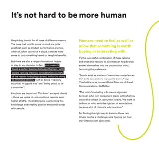 People buy brands for all sorts of different reasons.
The ones that tend to come to mind are quite
practical, such as product performance or price.
After all, when you voice it aloud, it makes more
sense to buy something based on tangible benefits.
But there are also a range of emotional factors
at play in any decision. In fact, our research
found a perfect balance between the two – with
people ranking practical considerations as 50%
of the reason for buying a brand, with 50% owing
to emotional drivers, such as being “regularly
surprised in a good way” and “being proud to be
a customer”.
Emotions are important. This hasn’t escaped clients
– those we spoke to rate emotional reasons even
higher at 66%. The challenge is in activating this
knowledge and creating positive emotional bonds
with people.
It’s the successful combination of these rational
and emotional reasons to buy that can help brands
embed themselves into the unconscious mind,
becoming the preference.
“Brands exist as a series of memories – experiences
that build associations in people’s brains,” says
Charlie Hiscocks, former Global Director of Brand
Communications, SABMiller.
“The role of marketing is to create alignment
between what is in consumers’ brains with what you
would like to have in consumers’ brains. We want to
be front of mind with the right set of associations
because a lot of choice is subconscious.”
But finding the right way to balance these two
drivers can be a challenge, as is figuring out how
they interact with each other.
It’s not hard to be more human
Humans need to feel as well as
know that something is worth
buying or interacting with.
 