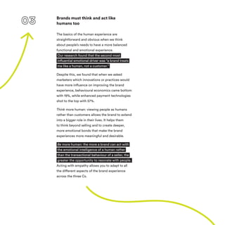 Brands must think and act like
humans too
The basics of the human experience are
straightforward and obvious when we think
about people’s needs to have a more balanced
functional and emotional experience.
Our research found that the second most
influential emotional driver was “a brand treats
me like a human, not a customer.”
Despite this, we found that when we asked
marketers which innovations or practices would
have more influence on improving the brand
experience, behavioural economics came bottom
with 19%, while enhanced payment technologies
shot to the top with 57%.
Think more human: viewing people as humans
rather than customers allows the brand to extend
into a bigger role in their lives. It helps them
to think beyond selling and to create deeper,
more emotional bonds that make the brand
experiences more meaningful and desirable.  
Be more human: the more a brand can act with
the emotional intelligence of a human rather
than the transactional behaviour of a seller, the
greater the opportunity to resonate with people.
Acting with empathy allows you to adapt to all
the different aspects of the brand experience
across the three Cs.
 