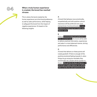 When a truly human experience
is created, the brand has reached
nirvana
This is where the bond created by the
human experience can drive brand preference
as well as sales performance, while helping
to safeguard the brand from the impact of
negative experiences. It’s based on the
following insights:
A
A brand that behaves more emotionally,
empathetically and with positive cultural
resonance will be preferred over more
transactional, functional brands. In turn,
preference builds long-term loyalty and
lifetime value.
B
If this is communicated and acted out in a
fully connected way, the brand will be able
to deliver practical information, experiences
and sales in a more balanced manner, driving
performance and efficiencies.
C
A brand that delivers on these points will
create goodwill. If there is enough of this
positive emotional feeling towards it, when
things do go wrong (as inevitably they
occasionally do), people will be quicker to
forgive. We call this the Bank of Karma – if
you’ve got a healthy balance, you will be
able to handle the odd expensive shock.
 