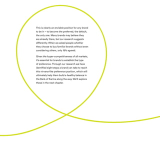 This is clearly an enviable position for any brand
to be in – to become the preferred, the default,
the only one. Many brands may believe they
are already there, but our research suggests
differently. When we asked people whether
they choose to buy familiar brands without even
considering others, only 19% agreed.
Given the hyper-competitiveness of all markets,
it’s essential for brands to establish the type
of preference. Through our research we have
identified eight steps a brand can take to reach
this nirvana-like preference position, which will
ultimately help them build a healthy balance in
the Bank of Karma along the way. We’ll explore
these in the next chapter.
 
