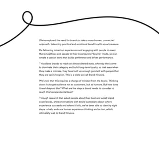 We’ve explored the need for brands to take a more human, connected
approach, balancing practical and emotional benefits with equal measure.
By delivering joined-up experiences and engaging with people in a way
that empathises and speaks to their lives beyond “buying” mode, we can
create a special bond that builds preference and drives performance.
This allows brands to reach an almost altered state, whereby they come
to dominate their category and build long-term loyalty, so that even when
they make a mistake, they have built up enough goodwill with people that
they are easily forgiven. This is a state we call Brand Nirvana.
We know that this requires a change of mindset from the brand. Thinking
about its target audience not as customers, but as humans. But how does
it work beyond that? What are the steps a brand needs to consider to
reach this transcendental level?
Through research that asked people about their best and worst brand
experiences, and conversations with brand custodians about where
experience succeeds and where it fails, we’ve been able to identity eight
steps to help embrace human experience thinking and action, which
ultimately lead to Brand Nirvana.
 