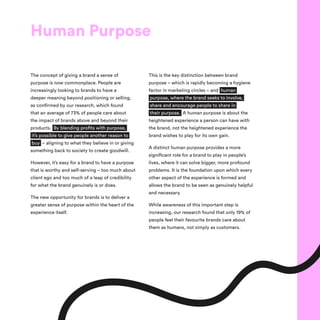 Human Purpose
The concept of giving a brand a sense of
purpose is now commonplace. People are
increasingly looking to brands to have a
deeper meaning beyond positioning or selling,
as confirmed by our research, which found
that an average of 73% of people care about
the impact of brands above and beyond their
products. By blending profits with purpose,
it’s possible to give people another reason to
buy – aligning to what they believe in or giving
something back to society to create goodwill.
However, it’s easy for a brand to have a purpose
that is worthy and self-serving – too much about
client ego and too much of a leap of credibility
for what the brand genuinely is or does.
The new opportunity for brands is to deliver a
greater sense of purpose within the heart of the
experience itself.
This is the key distinction between brand
purpose – which is rapidly becoming a hygiene
factor in marketing circles – and human
purpose, where the brand seeks to involve,
share and encourage people to share in
their purpose. A human purpose is about the
heightened experience a person can have with
the brand, not the heightened experience the
brand wishes to play for its own gain.
A distinct human purpose provides a more
significant role for a brand to play in people’s
lives, where it can solve bigger, more profound
problems. It is the foundation upon which every
other aspect of the experience is formed and
allows the brand to be seen as genuinely helpful
and necessary. 
While awareness of this important step is
increasing, our research found that only 19% of
people feel their favourite brands care about
them as humans, not simply as customers.
 