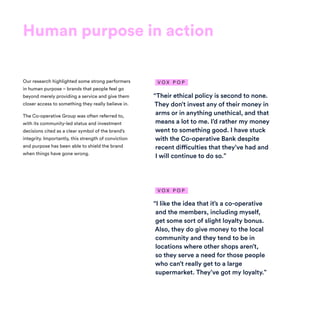 Human purpose in action
Our research highlighted some strong performers
in human purpose – brands that people feel go
beyond merely providing a service and give them
closer access to something they really believe in.
The Co-operative Group was often referred to,
with its community-led status and investment
decisions cited as a clear symbol of the brand’s
integrity. Importantly, this strength of conviction
and purpose has been able to shield the brand
when things have gone wrong.
“Their ethical policy is second to none.
They don’t invest any of their money in
arms or in anything unethical, and that
means a lot to me. I’d rather my money
went to something good. I have stuck
with the Co-operative Bank despite
recent difficulties that they’ve had and
I will continue to do so.”
“I like the idea that it’s a co-operative
and the members, including myself,
get some sort of slight loyalty bonus.
Also, they do give money to the local
community and they tend to be in
locations where other shops aren’t,
so they serve a need for those people
who can’t really get to a large
supermarket. They’ve got my loyalty.”
V O X P O P
V O X P O P
 