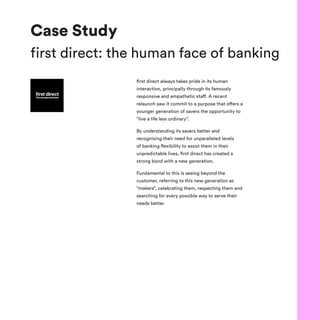 Case Study
first direct: the human face of banking
first direct always takes pride in its human
interaction, principally through its famously
responsive and empathetic staff. A recent
relaunch saw it commit to a purpose that offers a
younger generation of savers the opportunity to
“live a life less ordinary”.
By understanding its savers better and
recognising their need for unparalleled levels
of banking flexibility to assist them in their
unpredictable lives, first direct has created a
strong bond with a new generation.
Fundamental to this is seeing beyond the
customer, referring to this new generation as
“makers”, celebrating them, respecting them and
searching for every possible way to serve their
needs better.
 