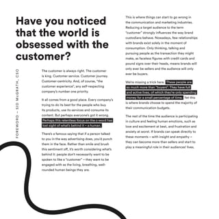 Have you noticed
that the world is
obsessed with the
customer?
The customer is always right. The customer
is king. Customer service. Customer journey.
Customer-centricity. And, of course, “the
customer experience”, any self-respecting
company’s number one priority.
It all comes from a good place. Every company’s
trying to do its best for the people who buy
its products, use its services and consume its
content. But perhaps everyone’s got it wrong.
Perhaps this relentless focus on the c-word has
lost sight of what’s behind it – a human.
There’s a famous saying that if a person talked
to you in the way advertising does, you’d punch
them in the face. Rather than smile and brush
this sentiment off, it’s worth considering what’s
behind it: people don’t necessarily want to be
spoken to like a “customer” – they want to be
engaged with as the living, breathing, well-
rounded human beings they are.
This is where things can start to go wrong in
the communication and marketing industries.
Reducing a target audience to the term
“customer” strongly influences the way brand
custodians behave. Nowadays, few relationships
with brands exist solely in the moment of
consumption. Only thinking, talking and
pursuing people as the transaction they might
make, as faceless figures with credit cards and
pound signs over their heads, means brands will
only ever be sellers and the audience will only
ever be buyers.
We’re missing a trick here. These people are
so much more than “buyers”. They have full
and active lives, of which they’re only spending
money for a small percentage of time. Yet this
is where brands choose to spend the majority of
their communication budgets.
The rest of the time the audience is participating
in culture and feeling human emotions, such as
love and excitement at best, and frustration and
anxiety at worst. If brands can speak directly to
these moments – with insight and empathy –
they can become more than sellers and start to
play a meaningful role in their audiences’ lives.
F
O
R
E
W
O
R
D
–
S
I
D
M
c
G
R
A
T
H
,
C
S
O
 