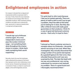 Enlightened employees in action
Our research indicated that an aligned and
empowered workforce expresses itself in
two ways. Firstly, there’s the way employees
are treated as human beings rather than an
exploitable workforce. With employee working
conditions and rights such a newsworthy
topic, generosity or decency towards them
is recognised and appreciated.
Secondly, there’s the way that employees
really understand the purpose of the brand
they represent and its role in delivering a more
human service. Empowering employees to act
in moments of need, or simply to surprise and
delight, is the stuff of legendary service.
“I would sign up to Arthouse
cinemas again. It’s a true
independent cinema and it
pays the London minimum
wage – not something that’s
done throughout the cinema
chains in London. I think that’s
really something that’s worth
supporting.”
“I phoned up Tesco’s customer services to
complain about my Clubcards – the points
weren’t accruing on one card. When they
investigated, they actually discovered that
a large number of my points had expired.
As a goodwill gesture for their error, they
refunded those points and I was very
surprised by that. The lady that dealt with
me was very professional, very caring,
understood my concerns and resolved
my problem. Tesco is a great brand and
I thoroughly recommend them.”
V O X P O P
V O X P O P
“I’m quite loyal to John Lewis because
I feel you’re treated specially. There are
plenty of staff to talk to and if you’ve got
a problem, they’ll be able to find what
you’re looking for in store. But they also
offer a little bit more with really good
guarantees on their products. I think it’s
a case of good old-fashioned customer
service – that’s why I’m loyal to them.”
V O X P O P
 