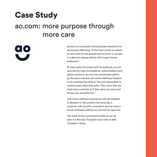 Case Study
ao.com: more purpose through
more care
ao.com is a successful online business famed for its
service and efficiency. At the heart of this is a desire
to care more for the people that buy from it, as seen
in a desire to always deliver with “super-human
endeavour”.
At every point of contact with its audience, ao.com
searches for ways to empathise, solve problems and
deliver solutions. ao.com has incentivised staff to
go the extra mile and call centre staff have freedom
to do anything they think is “fair and reasonable” to
resolve issues when they arise. “Our rule is that you
treat every customer as if they were your gran and
fix how you would for her.”
Call centre staff are empowered with the freedom
to despatch a new product the same day a
customer calls up with a complaint and can send a
bunch of flowers without any barriers for approval.
The result of this committed workforce can be
seen in a five-star Trustpilot score with an 89%
“excellent” rating.
 