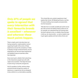 There is clearly work to be done here, but
having a powerful, creative platform and an
organising thought at the centre of these
experiences ensures this consistency. It helps
to develop stronger emotional bonds, ensures
expectations are met and means experiences
and feedback loops are seamless rather
than disjointed.
Every touch point, whether that’s advertising
or the interactions people have with staff,
needs to be consistent. This helps the brand
to look strong, trustworthy and genuine.
And it’s possible to further reinforce these
emotional bonds through the creation of
behaviours or experiences that are designed
to be as distinct or as memorable as possible.
“For a brand like ours, product experience is key,”
explains Ben Carter, UK Marketing Director, Just Eat.
“It’s about building more empathy and personality
into the transaction.
“We take time to consider possible pain points across
the order process and address these as best we can.
For example, we understand that not knowing when
the food is going to arrive, or whether there has been
a hold-up, can cause anxiety – so we’ve created a way
to get regular updates and track where drivers are.”
Only 27% of people we
spoke to agreed that
every interaction with
their favourite brands
is excellent – whenever
and wherever these
touch points happen.
 