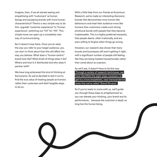 Imagine, then, if we all started seeing and
empathising with “customers” as human
beings and equipping brands with more human
characteristics? There’s a very simple way to do
this: upgrade “customer experience” to “human
experience”, switching out “CX” for “HX”. This
simple move can open up a completely new
way of communicating.
But it doesn’t stop there. Once you’ve reset
the way you refer to your target audience, you
can start to think about how this will affect the
way you behave. What does a “human-centric”
brand look like? What kinds of things does it do?
Where and how is it distributed and who does it
partner with?
We have long embraced this kind of thinking at
Karmarama. So we’ve decided to test it out to
find the true value of treating people as humans
rather than customers and distil tangible steps
to do so.
With a little help from our friends at Accenture
Research, we’ve made an interesting discovery:
brands that demonstrate more human-like
behaviours and treat their audience more like
humans than customers create such strong
emotional bonds with people that they become
irreplaceable. This is a highly preferred necessity
that people desire, often irrationally, and are
even willing to forgive when things go wrong.
However, our research also shows that many
brands and businesses still aren’t getting it right,
with a significant number of people still feeling
like they are being treated transactionally rather
than cared about as a person.
As we’ll see, it doesn’t have to be this way.
Through a variety of research techniques, we
have identified the eight steps necessary to
get to a more empathetic, near transcendental
state that we’ve called “Brand Nirvana”.
So if you’re ready to come with us, we’ll guide
you through these steps to enlightenment so
you can elevate your thinking, your brand and its
performance… because the customer is dead, so
long live the human being.
 
