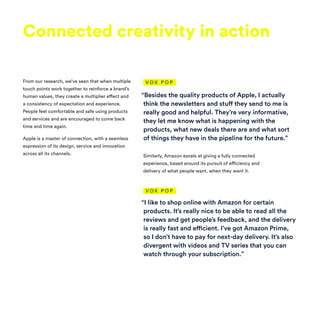 “Besides the quality products of Apple, I actually
think the newsletters and stuff they send to me is
really good and helpful. They’re very informative,
they let me know what is happening with the
products, what new deals there are and what sort
of things they have in the pipeline for the future.”
Connected creativity in action
From our research, we’ve seen that when multiple
touch points work together to reinforce a brand’s
human values, they create a multiplier effect and
a consistency of expectation and experience.
People feel comfortable and safe using products
and services and are encouraged to come back
time and time again.
Apple is a master of connection, with a seamless
expression of its design, service and innovation
across all its channels. Similarly, Amazon excels at giving a fully connected
experience, based around its pursuit of efficiency and
delivery of what people want, when they want it.
“I like to shop online with Amazon for certain
products. It’s really nice to be able to read all the
reviews and get people’s feedback, and the delivery
is really fast and efficient. I’ve got Amazon Prime,
so I don’t have to pay for next-day delivery. It’s also
divergent with videos and TV series that you can
watch through your subscription.”
V O X P O P
V O X P O P
 