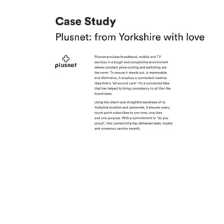 Plusnet provides broadband, mobile and TV
services in a tough and competitive environment
where constant price-cutting and switching are
the norm. To ensure it stands out, is memorable
and distinctive, it employs a connected creative
idea that is “all around care”. It’s a connected idea
that has helped to bring consistency to all that the
brand does.
Using the charm and straightforwardness of its
Yorkshire location and personnel, it ensures every
touch point subscribes to one tone, one idea
and one purpose. With a commitment to “do you
proud”, this connectivity has delivered sales, loyalty
and numerous service awards.
Case Study
Plusnet: from Yorkshire with love
 