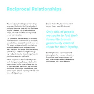 We’ve already explored the power in creating a
genuine and distinct brand with an aligned and
motivated workforce. Done well, this often helps
to create a different kind of relationship with
people, a mutually beneficial exchange based
on two-way interaction.
This comes from both the delivery of the brand
promise and some additional form of reciprocity,
where the brand rewards interaction in some way.
This reward can be emotional, in how the brand
delivers on a wider human purpose or how it
seeks to surprise and delight, often unexpectedly.
Alternatively, it can be more tangible through
improved understanding of needs or payback for
attention, engagement and loyalty.
In turn, people return this reward with greater
levels of engagement, advocacy and ultimately
preference and loyalty. Reciprocity can also play
an important role in overcoming post-purchase
dissonance, where people sometimes feel some
form of buyer’s remorse, especially with high-price
items or first purchases.
Despite the benefits, it seems brands that
achieve this are few and far between.
Extending the brand experience beyond
consumption, where a person enters into a
brand’s fuller experience ecosystem and
feels more involved, helps to create benefit
reinforcement and a sense of kinship.
Reciprocal Relationships
Only 19% of people
we spoke to feel their
favourite brands
generously reward
them for their loyalty.
 