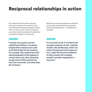 Our research showed that when reciprocity
works well, at its heart is the creation of a two-
way relationship where brand and people interact,
often in a “we do, you do” manner. This quid pro
quo is often simply how we’d expect a relationship
or friendship to happen in the real world.
Reciprocity can also be expressed as an enhanced
service, where people feel like they are getting
more than they bargained for – an additional set
of benefits.
Reciprocal relationships in action
“I’ve been very loyal to a brand
called King of Shaves. I’ve always
enjoyed their products and I used
to do little things for the company.
For example, they asked if we could
take photographs of the displays in
certain stores and, after doing that,
we got some of their products for
free. Ever since then, I’ve really liked
the company.”
V O X P O P
“I’m very loyal to O2. It is brilliant and
has great customer service. I get lots
of perks, like O2 Rewards, which I’ve
used in the past and will continue to
use. I really like O2 and it’s different
to other brands and I probably
wouldn’t consider swapping for a
long time.”
V O X P O P
 