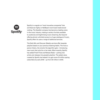 Spotify is a regular on “most innovative companies” lists
and features highly on NetBase’s most-loved media brand
ranking. The Swedish company has become a leading name
in the music industry, making a variety of artists available
to audiences and legitimising music streaming. But beyond
offering almost unlimited access to a huge catalogue of music,
Spotify offers its users a range of additional services.
The Daily Mix and Discover Weekly services offer bespoke
playlists based on your previous listening habits. The more a
person listens, the smarter the algorithm gets – introducing
new music that suits his or her taste. Most recently, Spotify
has added Fresh Finds and Release Radar – putting new
artists and releases into people’s playlists. The added value
created by Spotify has helped it to gain some 70 million paying
subscribers by early 2018 – up from 30 million in 2016.
 