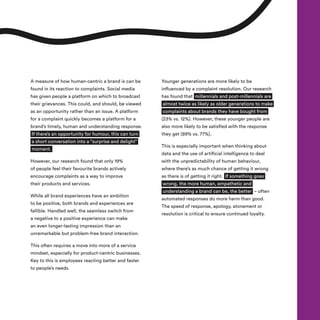 A measure of how human-centric a brand is can be
found in its reaction to complaints. Social media
has given people a platform on which to broadcast
their grievances. This could, and should, be viewed
as an opportunity rather than an issue. A platform
for a complaint quickly becomes a platform for a
brand’s timely, human and understanding response.
If there’s an opportunity for humour, this can turn
a short conversation into a “surprise and delight”
moment.
However, our research found that only 19%
of people feel their favourite brands actively
encourage complaints as a way to improve
their products and services.
While all brand experiences have an ambition
to be positive, both brands and experiences are
fallible. Handled well, the seamless switch from
a negative to a positive experience can make
an even longer-lasting impression than an
unremarkable but problem-free brand interaction.
This often requires a move into more of a service
mindset, especially for product-centric businesses.
Key to this is employees reacting better and faster
to people’s needs.
Younger generations are more likely to be
influenced by a complaint resolution. Our research
has found that millennials and post-millennials are
almost twice as likely as older generations to make
complaints about brands they have bought from
(23% vs. 12%). However, these younger people are
also more likely to be satisfied with the response
they get (89% vs. 77%).
This is especially important when thinking about
data and the use of artificial intelligence to deal
with the unpredictability of human behaviour,
where there’s as much chance of getting it wrong
as there is of getting it right. If something goes
wrong, the more human, empathetic and
understanding a brand can be, the better – often
automated responses do more harm than good.
The speed of response, apology, atonement or
resolution is critical to ensure continued loyalty.
 