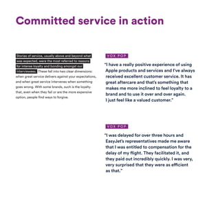 Committed service in action
“I have a really positive experience of using
Apple products and services and I’ve always
received excellent customer service. It has
great aftercare and that’s something that
makes me more inclined to feel loyalty to a
brand and to use it over and over again.
I just feel like a valued customer.”
“I was delayed for over three hours and
EasyJet’s representatives made me aware
that I was entitled to compensation for the
delay of my flight. They facilitated it, and
they paid out incredibly quickly. I was very,
very surprised that they were as efficient
as that.”
Stories of service, usually above and beyond what
was expected, were the most referred to reasons
for intense loyalty and bonding amongst our
interviewees. These fall into two clear dimensions:
when great service delivers against your expectations,
and when great service intervenes when something
goes wrong. With some brands, such is the loyalty
that, even when they fail or are the more expensive
option, people find ways to forgive.
V O X P O P
V O X P O P
 