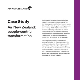 When Sir Ralph Norris took the reins at Air New
Zealand in 2002, the airline was struggling. The
New Zealand government had been forced to take an
80% controlling stake along with providing a sizeable
rescue package. But Sir Ralph’s people-centric
leadership and strategy kick-started the airline’s
turnaround – it’s now one of the top-performing
airlines in the world and has been voted best airline
5 years running. Sir Ralph switched the airline’s
thinking from “we fly planes” to “we fly people”.
From the entertaining safety announcements
featuring The Lord of the Rings characters, to the
newly appointed chatbot Oscar, who answers 75%
of complaints and queries, often with a song and a
joke, the airline has examined each and every touch
point and added Kiwi humour and personality to
each – including customer service. The airline has
recently been voted Australia’s favourite brand (yes,
in Australia, not just New Zealand).
Case Study
Air New Zealand:
people-centric
transformation
 