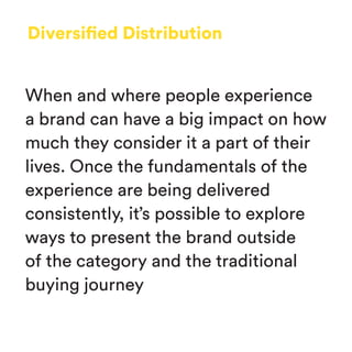 Diversified Distribution
When and where people experience
a brand can have a big impact on how
much they consider it a part of their
lives. Once the fundamentals of the
experience are being delivered
consistently, it’s possible to explore
ways to present the brand outside
of the category and the traditional
buying journey
 