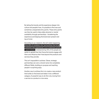 By taking the brands and the experience deeper into
culture and people’s lives, it’s possible to find new and
sometimes unexpected entry points. These entry points
can then be used to help widen physical or mental
availability through partnerships – broadening the
experience and keeping the brand ever-present and
top of mind.
According to our research, this isn’t really happening.
Only 22% of marketers cite “partnerships that bring
customers new experiences” as an investment priority
– and it shows. A disheartening 13% of the people we
spoke to agreed that their favourite brands engage with
them and influence their lives beyond the products and
services they provide.
This isn’t impossible to achieve. Clever, strategic
partnerships can carry a brand name into completely
different fields, building on purpose and reaching
people in surprising ways.
Another way to achieve this is to create a new product
that builds on the brand and takes it into a different
category. A powerful way to do this is by moving from
a service to a product or vice versa.
 