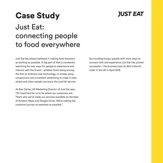 Case Study
Just Eat:
connecting people
to food everywhere
Just Eat has always believed in making food discovery
as exciting as possible. A big part of that is constantly
searching for new ways for people to experience and
interact with the brand – whether that’s being among
the first to embrace new technology, or simply using
conspicuous and consistent advertising to make it clear
where and when people can enjoy the Just Eat service.
As Ben Carter, UK Marketing Director of Just Eat says,
“It’s important for us to be where our customers are.
That’s why we’ve made our services available on the likes
of Amazon Alexa and Google Home. We’re making the
customer journey as seamless as possible.”
Surrounding hungry people with more ways to
connect with and experience Just Eat has proved
successful – the business took its 400 millionth
order in the UK in April 2018.
 