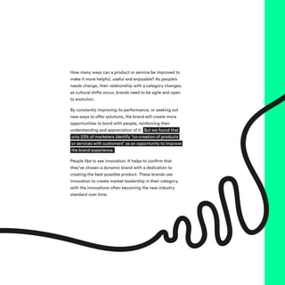 How many ways can a product or service be improved to
make it more helpful, useful and enjoyable? As people’s
needs change, their relationship with a category changes;
as cultural shifts occur, brands need to be agile and open
to evolution.
By constantly improving its performance, or seeking out
new ways to offer solutions, the brand will create more
opportunities to bond with people, reinforcing their
understanding and appreciation of it. But we found that
only 23% of marketers identify “co-creation of products
or services with customers” as an opportunity to improve
the brand experience.
People like to see innovation. It helps to confirm that
they’ve chosen a dynamic brand with a dedication to
creating the best possible product. These brands use
innovation to create market leadership in their category,
with the innovations often becoming the new industry
standard over time.
 