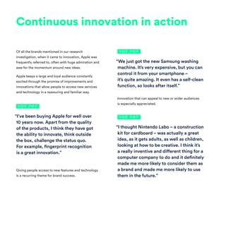 Continuous innovation in action
Of all the brands mentioned in our research
investigation, when it came to innovation, Apple was
frequently referred to, often with huge admiration and
awe for the momentum around new ideas.
Apple keeps a large and loyal audience constantly
excited through the promise of improvements and
innovations that allow people to access new services
and technology in a reassuring and familiar way.
Giving people access to new features and technology
is a recurring theme for brand success.
Innovation that can appeal to new or wider audiences
is especially appreciated.
“I’ve been buying Apple for well over
10 years now. Apart from the quality
of the products, I think they have got
the ability to innovate, think outside
the box, challenge the status quo.
For example, fingerprint recognition
is a great innovation.”
“We just got the new Samsung washing
machine. It’s very expensive, but you can
control it from your smartphone –
it’s quite amazing. It even has a self-clean
function, so looks after itself.”
“I thought Nintendo Labo – a construction
kit for cardboard – was actually a great
idea, as it gets adults, as well as children,
looking at how to be creative. I think it’s
a really inventive and different thing for a
computer company to do and it definitely
made me more likely to consider them as
a brand and made me more likely to use
them in the future.”
V O X P O P
V O X P O P
V O X P O P
 