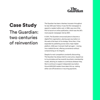 The Guardian has been a fearless innovator throughout
its near 200-year history. It was the first newspaper to
appoint a readers’ editor and, in 1995, was one of the
first to launch an online publication, which was the UK’s
most popular newspaper site by 2001.
In 2011, The Guardian announced plans to become a
digital-first organisation, placing open journalism on
the web at the heart of its strategy. Since then, it has
expanded its publishing across every major digital
platform. 2018 saw it reinvent itself yet again – moving
into a tabloid format, offering convenience without
compromising on its integrity.
Despite its main competitors constantly discounting,
The Guardian has always held its cover price, stayed true
to its principles and has recently launched a membership
model, allowing its readers to contribute whatever they
like to continue to support independent journalism.
Around 600,000 readers have taken this up, making
either one-off donations or recurring payments.
Case Study
The Guardian:
two centuries
of reinvention
 