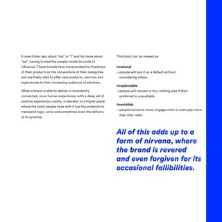 It now thinks less about “me” or “I” and far more about
“we”, having invited the people inside its circle of
influence. These brands have transcended the fixedness
of their products or the conventions of their categories
and are freely able to offer new products, services and
experiences to their increasing audience of admirers.
When a brand is able to deliver a consistently
connected, more human experience, with a deep set of
positive experience credits, it elevates to a higher plane
where the bond people have with it has the potential to
transcend logic, price and sometimes even the delivery
of its promise.
This bond can be viewed as:
Irrational
– 
people will buy it as a default without
considering others
Irreplaceable
– 
people will choose to buy nothing else if their
preferred is unavailable
Irresistible
– 
people consume more, engage more or even pay more
than they need.
All of this adds up to a
form of nirvana, where
the brand is revered
and even forgiven for its
occasional fallibilities.
 