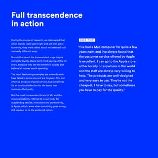 During the course of research, we discovered that
when brands really get it right and act with great
humanity, they were talked about and referred to in
markedly different ways.
Brands that reach the transcendent stage inspire
complete loyalty. Users don’t mind paying a little bit
extra, because they see the benefit in quality and
believe it’s money worth spending.
The most fascinating examples are where brands
have failed in some way and are forgiven. This can
often be because of great service, but sometimes
it’s an irrational affection for the brand that
maintains the loyalty.
But the most transcendent brand of all, and the
most consistently referred to in our study for
outstanding service, innovation and connectivity,
is Apple, which, even when something goes wrong,
still appears to be the preferred option.
Full transcendence
in action
“I’ve had a Mac computer for quite a few
years now, and I’ve always found that
the customer service offered by Apple
is excellent. I can go to the Apple store
either locally or anywhere in the world
and the staff are always very willing to
help. The products are well-designed
and very easy to use. They’re not the
cheapest, I have to say, but sometimes
you have to pay for the quality.”
V O X P O P
 