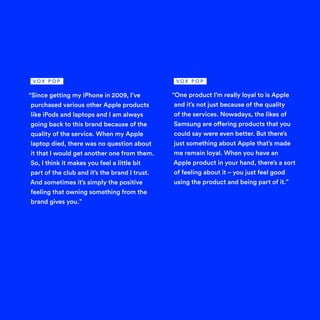 “Since getting my iPhone in 2009, I’ve
purchased various other Apple products
like iPods and laptops and I am always
going back to this brand because of the
quality of the service. When my Apple
laptop died, there was no question about
it that I would get another one from them.
So, I think it makes you feel a little bit
part of the club and it’s the brand I trust.
And sometimes it’s simply the positive
feeling that owning something from the
brand gives you.”
“One product I’m really loyal to is Apple
and it’s not just because of the quality
of the services. Nowadays, the likes of
Samsung are offering products that you
could say were even better. But there’s
just something about Apple that’s made
me remain loyal. When you have an
Apple product in your hand, there’s a sort
of feeling about it – you just feel good
using the product and being part of it.”
V O X P O P V O X P O P
 