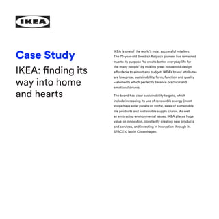 IKEA is one of the world’s most successful retailers.
The 75-year-old Swedish flatpack pioneer has remained
true to its purpose “to create better everyday life for
the many people” by making great household design
affordable to almost any budget. IKEA’s brand attributes
are low price, sustainability, form, function and quality
– elements which perfectly balance practical and
emotional drivers.
The brand has clear sustainability targets, which
include increasing its use of renewable energy (most
shops have solar panels on roofs), sales of sustainable
life products and sustainable supply chains. As well
as embracing environmental issues, IKEA places huge
value on innovation, constantly creating new products
and services, and investing in innovation through its
SPACE10 lab in Copenhagen.
Case Study
IKEA: finding its
way into home
and hearts
 