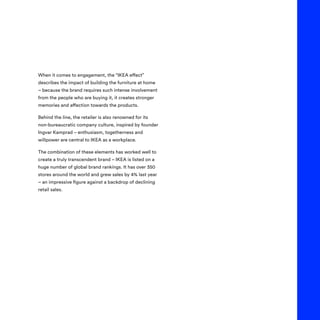 When it comes to engagement, the “IKEA effect”
describes the impact of building the furniture at home
– because the brand requires such intense involvement
from the people who are buying it, it creates stronger
memories and affection towards the products.
Behind the line, the retailer is also renowned for its
non-bureaucratic company culture, inspired by founder
Ingvar Kamprad – enthusiasm, togetherness and
willpower are central to IKEA as a workplace.
The combination of these elements has worked well to
create a truly transcendent brand – IKEA is listed on a
huge number of global brand rankings. It has over 350
stores around the world and grew sales by 4% last year
– an impressive figure against a backdrop of declining
retail sales.
 