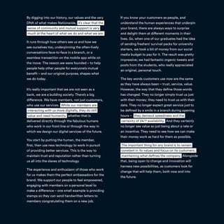 By digging into our history, our values and the very
DNA of what makes Nationwide, it’s clear that the
sense of community and mutual support is very
much at the heart of what we do and what we are.
It runs through how others see us and how we
see ourselves too, underpinning the often-lively
conversations face-to-face in a branch, or a
seamless transaction on the mobile app while on
the move. The reason we were founded – to help
people help other people for everyone’s mutual
benefit – and our original purpose, shapes what
we do today.
It’s really important that we are not seen as a
bank, we are a building society. There’s a big
difference. We have members, not just customers,
who use our services. While our members are
interacting with us more digitally, they do still
value and need humanity, whether that is
delivered directly through the fabulous humans
who work in our front line or through the way in
which we design our digital services of the future.
You start by putting the human, the member,
first, then use new technology to work in pursuit
of providing better services. This is the way to
maintain trust and reputation rather than turning
us all into the slaves of technology.
The experience and enthusiasm of those who work
for us makes them the perfect ambassadors for the
brand. We support our people to feel empowered,
engaging with members on a personal level to
make a difference – one small example is providing
stamps so they can send handwritten letters to
members congratulating them on a new job.
If you know your customers as people, and
understand the human experiences that underpin
your brand, there are always ways to surprise
and delight them at different moments in their
lives. So, when one of our graduates had the idea
of sending freshers’ survival packs for university
starters, we took a bit of money from our social
media budget to pay for it. The result was pretty
impressive; we had fantastic organic tweets and
posts from the students, who really appreciated
an original, personal touch.
The key words customers use now are the same
as they have always been – trust, service, value.
However, the way that they define those words
has changed. They no longer simply trust us just
with their money; they need to trust us with their
data. They no longer expect great service just to
be defined by a smile in a branch during opening
hours – they demand speediness and the
certainty of 24/7 availability. And they certainly
no longer see value as just being about a rate or
an incentive. They need to see how we can make
their money work as hard for them as possible.
The important thing for any brand is to remain
constant in its values and focus on its customers,
maintaining what defines the company. Alongside
that, being open to change and innovation will
harness new possibilities, as customers look for
change that will help them, both now and into
the future.
 