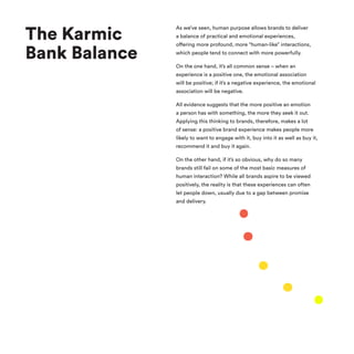 The Karmic
Bank Balance
As we’ve seen, human purpose allows brands to deliver
a balance of practical and emotional experiences,
offering more profound, more “human-like” interactions,
which people tend to connect with more powerfully.
On the one hand, it’s all common sense – when an
experience is a positive one, the emotional association
will be positive; if it’s a negative experience, the emotional
association will be negative.
All evidence suggests that the more positive an emotion
a person has with something, the more they seek it out.
Applying this thinking to brands, therefore, makes a lot
of sense: a positive brand experience makes people more
likely to want to engage with it, buy into it as well as buy it,
recommend it and buy it again.
On the other hand, if it’s so obvious, why do so many
brands still fail on some of the most basic measures of
human interaction? While all brands aspire to be viewed
positively, the reality is that these experiences can often
let people down, usually due to a gap between promise
and delivery.
 