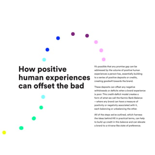How positive
human experiences
can offset the bad
It’s possible that any promise gap can be
addressed by the volume of positive human
experiences a person has, essentially building
to a series of positive deposits or credits,
creating goodwill towards the brand.
These deposits can offset any negative
withdrawals or deficits when a brand experience
is poor. This credit-deficit model creates a
form of what we call the Karmic Bank Balance
– where any brand can have a measure of
positivity or negativity associated with it,
each balancing or unbalancing the other.
All of the steps we’ve outlined, which harness
the ideas behind HX in practical terms, can help
to build up credit in this balance and can elevate
a brand to a nirvana-like state of preference.
 