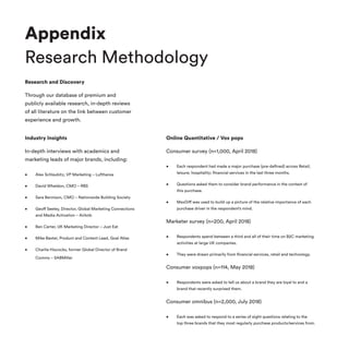 Appendix
Research Methodology
Research and Discovery
Through our database of premium and
publicly available research, in-depth reviews
of all literature on the link between customer
experience and growth.
Industry Insights
In-depth interviews with academics and
marketing leads of major brands, including:
•	 Alex Schlaubitz, VP Marketing – Lufthansa
•	 David Wheldon, CMO – RBS
•	 Sara Bennison, CMO – Nationwide Building Society
•	 Geoff Seeley, Director, Global Marketing Connections
and Media Activation – Airbnb
•	 Ben Carter, UK Marketing Director – Just Eat
•	 Mike Baxter, Product and Content Lead, Goal Atlas
•	 Charlie Hiscocks, former Global Director of Brand
Comms – SABMiller
Online Quantitative / Vox pops
Consumer survey (n=1,000, April 2018)
•	 Each respondent had made a major purchase (pre-defined) across Retail;
leisure; hospitality; financial services in the last three months.
•	 Questions asked them to consider brand performance in the context of
this purchase.
•	 MaxDiff was used to build up a picture of the relative importance of each
purchase driver in the respondent’s mind.
Marketer survey (n=200, April 2018)
•	 Respondents spend between a third and all of their time on B2C marketing
activities at large UK companies.
•	 They were drawn primarily from financial services, retail and technology.
Consumer voxpops (n=114, May 2018)
•	 Respondents were asked to tell us about a brand they are loyal to and a
brand that recently surprised them.
Consumer omnibus (n=2,000, July 2018)
•	 Each was asked to respond to a series of eight questions relating to the
top three brands that they most regularly purchase products/services from.
 