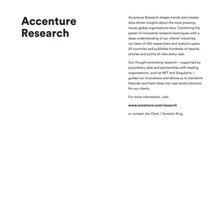 Accenture
Research
Accenture Research shapes trends and creates
data-driven insights about the most pressing
issues global organisations face. Combining the
power of innovative research techniques with a
deep understanding of our clients’ industries,
our team of 250 researchers and analysts spans
23 countries and publishes hundreds of reports,
articles and points of view every year.
Our thought-provoking research – supported by
proprietary data and partnerships with leading
organisations, such as MIT and Singularity –
guides our innovations and allows us to transform
theories and fresh ideas into real-world solutions
for our clients.
For more information, visit:
www.accenture.com/research
or contact Jim Clark / Dominic King.
 