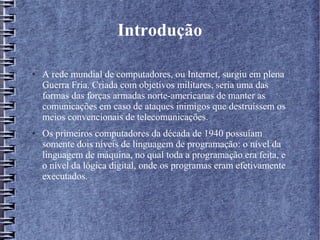 Introdução 
● A rede mundial de computadores, ou Internet, surgiu em plena 
Guerra Fria. Criada com objetivos militares, seria uma das 
formas das forças armadas norte-americanas de manter as 
comunicações em caso de ataques inimigos que destruíssem os 
meios convencionais de telecomunicações. 
● Os primeiros computadores da década de 1940 possuíam 
somente dois níveis de linguagem de programação: o nível da 
linguagem de máquina, no qual toda a programação era feita, e 
o nível da lógica digital, onde os programas eram efetivamente 
executados. 
 
